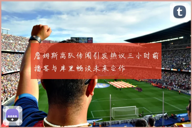 詹姆斯离队传闻引发热议三小时前播客与库里畅谈未来合作
