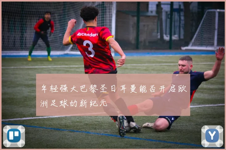 年轻强大巴黎圣日耳曼能否开启欧洲足球的新纪元