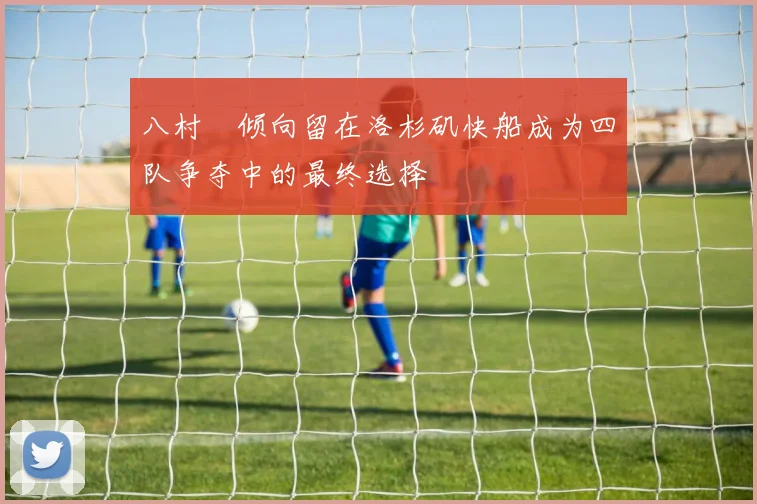 八村塁倾向留在洛杉矶快船成为四队争夺中的最终选择