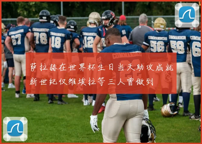 萨拉赫在世界杯生日当天助攻成就新世纪仅维埃拉等三人曾做到