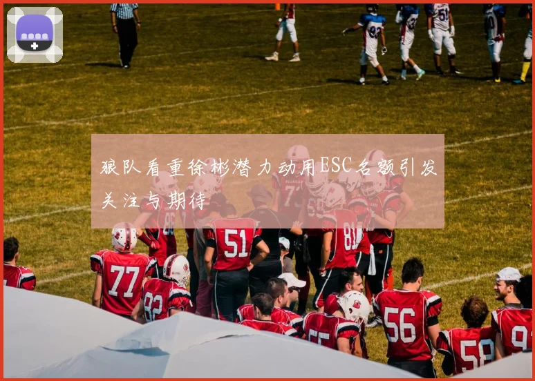 狼队看重徐彬潜力动用ESC名额引发关注与期待