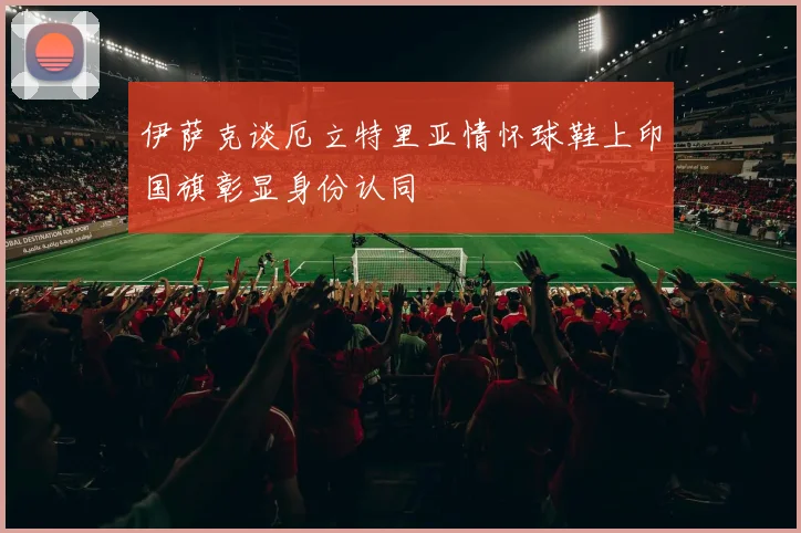 伊萨克谈厄立特里亚情怀球鞋上印国旗彰显身份认同