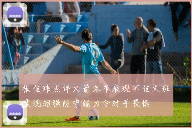 张佳玮点评火箭末节表现不佳文班展现超强防守能力令对手畏惧