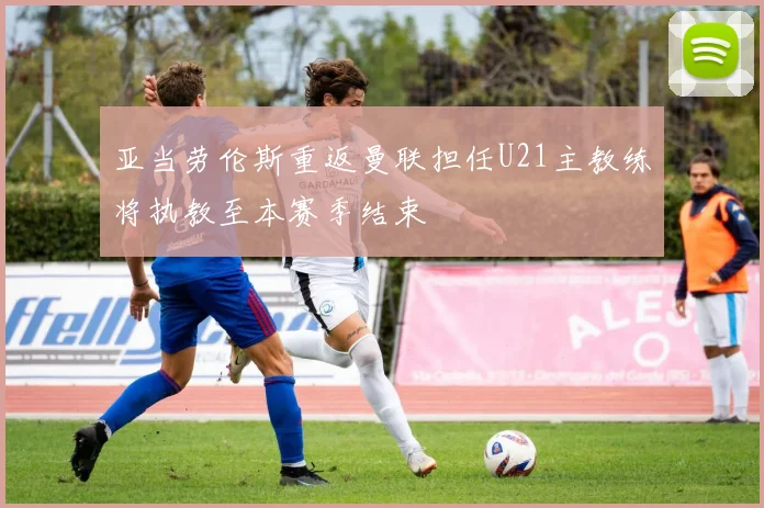 亚当劳伦斯重返曼联担任U21主教练将执教至本赛季结束