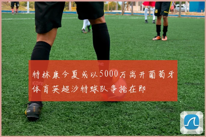 特林康今夏或以5000万离开葡萄牙体育英超沙特球队争抢在即