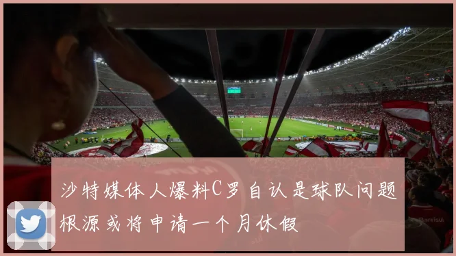 沙特媒体人爆料C罗自认是球队问题根源或将申请一个月休假
