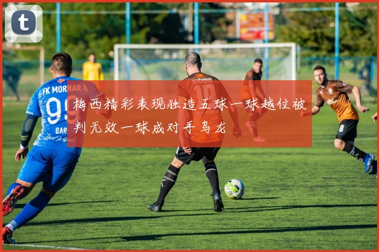 梅西精彩表现独造五球一球越位被判无效一球成对手乌龙