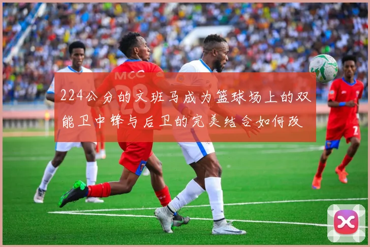 224公分的文班马成为篮球场上的双能卫中锋与后卫的完美结合如何改变比赛格局