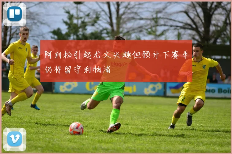 阿利松引起尤文兴趣但预计下赛季仍将留守利物浦