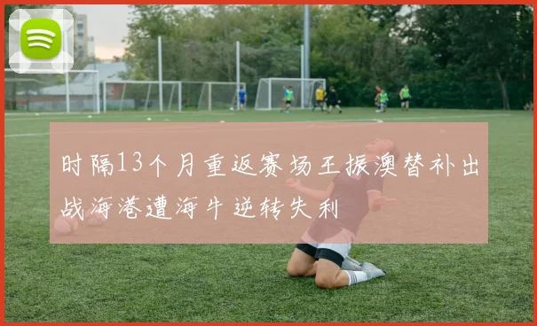 时隔13个月重返赛场王振澳替补出战海港遭海牛逆转失利