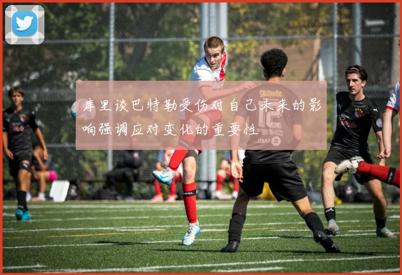 库里谈巴特勒受伤对自己未来的影响强调应对变化的重要性