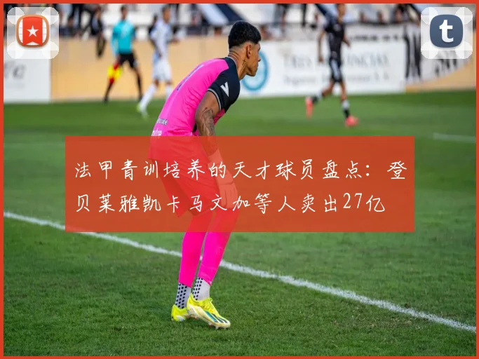 法甲青训培养的天才球员盘点：登贝莱雅凯卡马文加等人卖出27亿