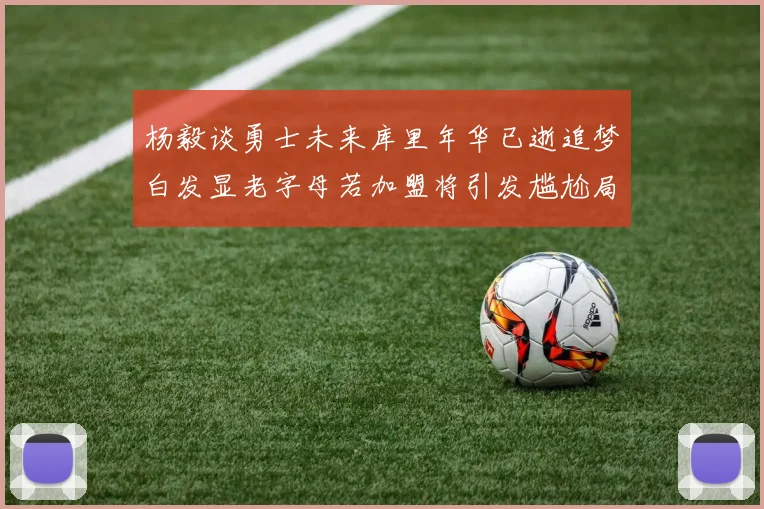 杨毅谈勇士未来库里年华已逝追梦白发显老字母若加盟将引发尴尬局面