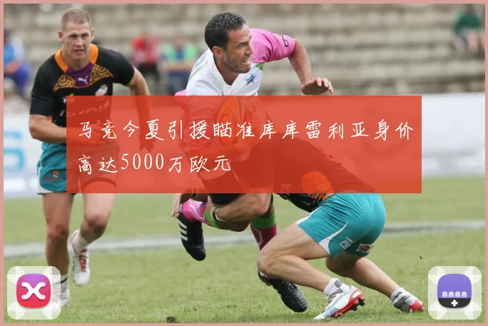 马竞今夏引援瞄准库库雷利亚身价高达5000万欧元