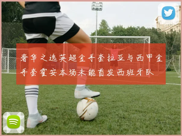 奢华之选英超金手套拉亚与西甲金手套霍安本场未能首发西班牙队