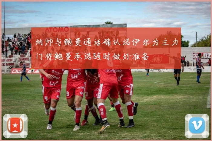 纳帅与鲍曼通话确认诺伊尔为主力门将鲍曼承诺随时做好准备